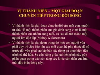 VỊ THÀNH NIÊN – MỘT GIAI ĐOẠN
CHUYỂN TIẾP TRONG ĐỜI SỐNG
• Vị thành niên là giai đoạn chuyển đổi của một con người
từ chỗ “là một thành phần của gia đình sang vị trí là một
thành phần của nhóm cùng tuổi, và sau đó trở thành một
người lớn độc lập (Mabey & Sorenson)
• Vị thành niên là giai đoạn trong đó một con người vừa
phải duy trì việc bảo tồn các mối quan hệ phụ thuộc đã có
trước đó, vừa phải tạo lập bản sắc riêng và thực hiện tiến
trình cá thể hóa. Sự cân bằng giữa hai tiến trình này góp
phần quan trọng vào nền tảng sức khỏe tâm thần của lứa
tuổi đầy biến động này.

 