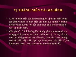 VỊ THÀNH NIÊN VÀ GIA ĐÌNH
• Lịch sử phát triển của bản thân người vị thành niên trong
gia đình và lịch sử phát triển gia đình của người vị thành
niên có ảnh hưởng lớn đến giai đoạn phát triển của họ ở
tuổi vị thành niên.
• Các yếu tố có ảnh hưởng lên tâm lý phát triển của trẻ em
trong giai đoạn này bao gồm: mối quan hệ cha mẹ và con,
mối quan hệ giữa cha mẹ với nhau, kiểu cách nuôi dưỡng
con cái, điều kiện giáo dục, học hành, cùng các biến cố, sự
kiện quan trọng trong cuộc sống gia đình trước đó.

 