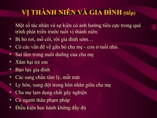 VỊ THÀNH NIÊN VÀ GIA ĐÌNH (tiếp)

•
•
•
•
•
•
•
•
•
•

Một số tác nhân và sự kiện có ảnh hưởng tiêu cực trong quá
trình phát triển trước tuổi vị thành niên:
Bị bỏ rơi, mồ côi, rời gia đình sớm…
Có các vấn đề về gắn bó cha mẹ - con ở tuổi nhỏ.
Sai lầm trong nuôi dưỡng của cha mẹ
Xâm hại trẻ em
Bạo lực gia đình
Các sang chấn tâm lý, mất mát
Ly hôn, xung đột trong hôn nhân giữa cha mẹ
Cha mẹ lạm dụng chất gây nghiện
Có người thân phạm pháp
Điều kiện học hành không đầy đủ

 