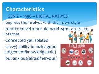  GEN Z – 1996 – DIGITAL NATIVES
-express themselves with their own style
-tend to travel more -demand 24hrs access to
internet
-Connected yet isolated
-savvy( ability to make good
judgement/knowledgeable)
but anxious(afraid/nervous)
Characteristics
 