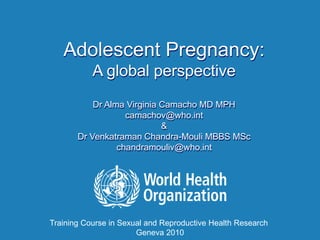Adolescent Pregnancy:
A global perspective
Dr Alma Virginia Camacho MD MPH
camachov@who.int
&
Dr Venkatraman Chandra-Mouli MBBS MSc
chandramouliv@who.int
Training Course in Sexual and Reproductive Health Research
Geneva 2010
 