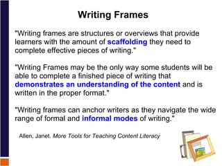 Writing Frames "Writing frames are structures or overviews that provide learners with the amount of  scaffolding  they need to complete effective pieces of writing." "Writing Frames may be the only way some students will be able to complete a finished piece of writing that  demonstrates an understanding of the content  and is written in the proper format."   "Writing frames can anchor writers as they navigate the wide range of formal and  informal modes  of writing."    Allen, Janet.  More Tools for Teaching Content Literacy 