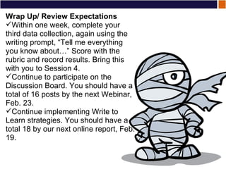 Wrap Up/ Review Expectations Within one week, complete your third data collection, again using the writing prompt, “Tell me everything you know about…” Score with the rubric and record results. Bring this with you to Session 4. Continue to participate on the Discussion Board. You should have a total of 16 posts by the next Webinar, Feb. 23. Continue implementing Write to Learn strategies. You should have a total 18 by our next online report, Feb. 19. 