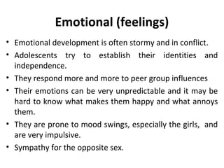 Emotional (feelings)
• Emotional development is often stormy and in conflict.
• Adolescents try to establish their identities and
independence.
• They respond more and more to peer group influences
• Their emotions can be very unpredictable and it may be
hard to know what makes them happy and what annoys
them.
• They are prone to mood swings, especially the girls, and
are very impulsive.
• Sympathy for the opposite sex.

 