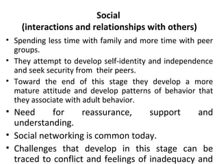 Social
(interactions and relationships with others)
• Spending less time with family and more time with peer
groups.
• They attempt to develop self-identity and independence
and seek security from their peers.
• Toward the end of this stage they develop a more
mature attitude and develop patterns of behavior that
they associate with adult behavior.

• Need
for
reassurance,
support
and
understanding.
• Social networking is common today.
• Challenges that develop in this stage can be
traced to conflict and feelings of inadequacy and

 