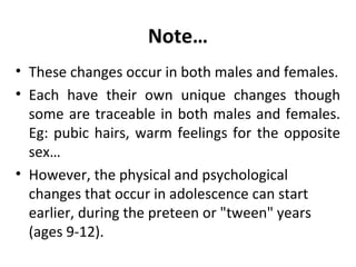 Note…
• These changes occur in both males and females.
• Each have their own unique changes though
some are traceable in both males and females.
Eg: pubic hairs, warm feelings for the opposite
sex…
• However, the physical and psychological
changes that occur in adolescence can start
earlier, during the preteen or "tween" years
(ages 9-12).

 