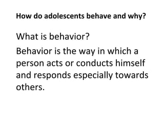 How do adolescents behave and why?

What is behavior?
Behavior is the way in which a
person acts or conducts himself
and responds especially towards
others.

 