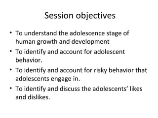 Session objectives
• To understand the adolescence stage of
human growth and development
• To identify and account for adolescent
behavior.
• To identify and account for risky behavior that
adolescents engage in.
• To identify and discuss the adolescents’ likes
and dislikes.

 