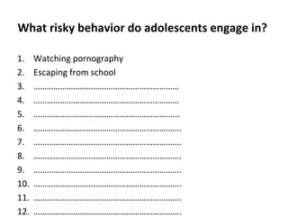 What risky behavior do adolescents engage in?
1.
2.
3.
4.
5.
6.
7.
8.
9.
10.
11.
12.

Watching pornography
Escaping from school
…………………………………………………………
…………………………………………………………
………………………………………………………...
………………………………………………………….
………………………………………………………….
………………………………………………………….
………………………………………………………….
………………………………………………………….
………………………………………………………….
………………………………………………………….

 