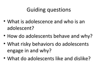 Guiding questions
• What is adolescence and who is an
adolescent?
• How do adolescents behave and why?
• What risky behaviors do adolescents
engage in and why?
• What do adolescents like and dislike?

 