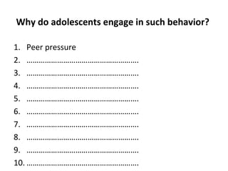 Why do adolescents engage in such behavior?
1. Peer pressure
2. ……………………………………………….
3. ……………………………………………….
4. ……………………………………………….
5. ……………………………………………….
6. ……………………………………………….
7. ……………………………………………….
8. ……………………………………………….
9. ……………………………………………….
10. ……………………………………………….

 