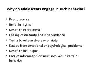 Why do adolescents engage in such behavior?
•
•
•
•
•
•
•
•

Peer pressure
Belief in myths
Desire to experiment
Feeling of maturity and independence
Trying to relieve stress or anxiety
Escape from emotional or psychological problems
Desire to be unique
Lack of information on risks involved in certain
behavior

 