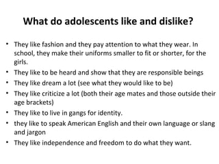 What do adolescents like and dislike?
• They like fashion and they pay attention to what they wear. In
school, they make their uniforms smaller to fit or shorter, for the
girls.
• They like to be heard and show that they are responsible beings
• They like dream a lot (see what they would like to be)
• They like criticize a lot (both their age mates and those outside their
age brackets)
• They like to live in gangs for identity.
• they like to speak American English and their own language or slang
and jargon
• They like independence and freedom to do what they want.

 
