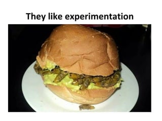 They like experimentation

 