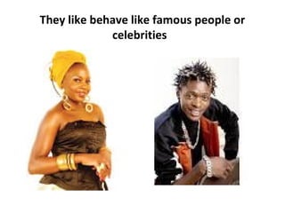 They like behave like famous people or
celebrities

 