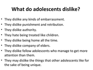 What do adolescents dislike?
•
•
•
•
•
•
•

They dislike any kinds of embarrassment.
They dislike punishment and retribution.
They dislike authority.
They hate being treated like children.
They dislike being home all the time.
They dislike company of elders.
They dislike fellow adolescents who manage to get more
attention than them.
• They may dislike the things that other adolescents like for
the sake of being unique.

 