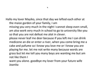 `
Hallo my lover Mayiko, since that day we lefted each other at
the maize garden of your family, I am
missing you very much in the night I cannot sleep even small,
am also work very much in school to go to university like you
so that you are not defeat me alot in clever.
please never leaf me deer because if you left me I can drink
medicene an die or enter a river, when you come bring me a
cake and pafume so I know you love me or I know you are
playing for me. let me not write many because words are
grass but let me tell you many boys are wanting me but am
not like them I
want you alone. goodbye my lover from your future wife
Joanita

 