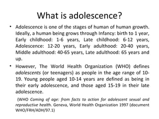 What is adolescence?
• Adolescence is one of the stages of human of human growth.
Ideally, a human being grows through Infancy: birth to 1 year,
Early childhood: 1-6 years, Late childhood: 6-12 years,
Adolescence: 12-20 years, Early adulthood: 20-40 years,
Middle adulthood: 40-65 years, Late adulthood: 65 years and
up.
• However, The World Health Organization (WHO) defines
adolescents (or teenagers) as people in the age range of 1019. Young people aged 10-14 years are defined as being in
their early adolescence, and those aged 15-19 in their late
adolescence.
(WHO Coming of age: from facts to action for adolescent sexual and
reproductive health. Geneva, World Health Organization 1997 (document
WHO/FRH/ADH/97.1)

 