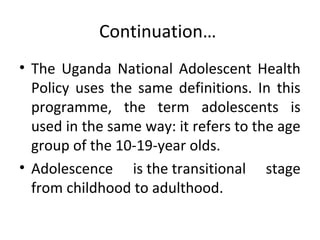 Continuation…
• The Uganda National Adolescent Health
Policy uses the same definitions. In this
programme, the term adolescents is
used in the same way: it refers to the age
group of the 10-19-year olds.
• Adolescence is the transitional stage
from childhood to adulthood.

 