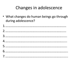 Changes in adolescence
• What changes do human beings go through
during adolescence?
1.…………………………………………………………………
2.…………………………………………………………………
3.………………………………………………………………….
4.………………………………………………………………….
5.………………………………………………………………….
6.…………………………………………………………………..
7.…………………………………………………………………..

 