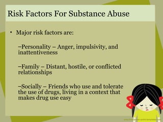 Risk Factors For Substance Abuse
• Major risk factors are:
–Personality – Anger, impulsivity, and
inattentiveness
–Family – Distant, hostile, or conflicted
relationships
–Socially – Friends who use and tolerate
the use of drugs, living in a context that
makes drug use easy
 