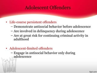 Adolescent Offenders
• Life-course persistent offenders
– Demonstrate antisocial behavior before adolescence
– Are involved in delinquency during adolescence
– Are at great risk for continuing criminal activity in
adulthood
• Adolescent-limited offenders
– Engage in antisocial behavior only during
adolescence
 