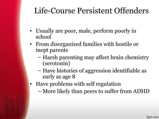 Life-Course Persistent Offenders
• Usually are poor, male, perform poorly in
school
• From disorganized families with hostile or
inept parents
– Harsh parenting may affect brain chemistry
(serotonin)
– Have histories of aggression identifiable as
early as age 8
• Have problems with self regulation
– More likely than peers to suffer from ADHD
 