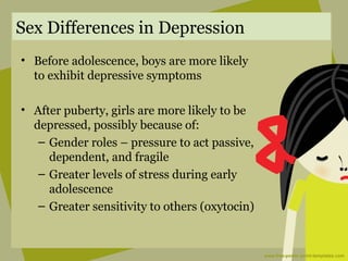 Sex Differences in Depression
• Before adolescence, boys are more likely
to exhibit depressive symptoms
• After puberty, girls are more likely to be
depressed, possibly because of:
– Gender roles – pressure to act passive,
dependent, and fragile
– Greater levels of stress during early
adolescence
– Greater sensitivity to others (oxytocin)
 