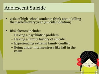 Adolescent Suicide
• 20% of high school students think about killing
themselves every year (suicidal ideation)
• Risk factors include:
– Having a psychiatric problem
– Having a family history of suicide
– Experiencing extreme family conflict
– Being under intense stress like fail in the
exam
 