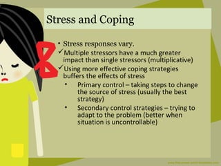 Stress and Coping
• Stress responses vary.
Multiple stressors have a much greater
impact than single stressors (multiplicative)
Using more effective coping strategies
buffers the effects of stress
• Primary control – taking steps to change
the source of stress (usually the best
strategy)
• Secondary control strategies – trying to
adapt to the problem (better when
situation is uncontrollable)
 