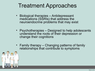 Treatment Approaches
• Biological therapies – Antidepressant
medications (SSRIs) that address the
neuroendocrine problems that may exist
• Psychotherapies – Designed to help adolescents
understand the roots of their depression or
change their cognitions
• Family therapy – Changing patterns of family
relationships that contribute to symptoms
 