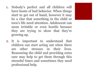 1. Nobody’s perfect and all children will
have bouts of bad behavior. When things
start to get out of hand, however it may
be a clue that something in the child or
teen’s life need attention. Adolescent can
seem irritable or even hostile because
they are trying to show that they’re
growing up.
2. It is important to understand that
children can start acting out when there
are other stresses in their lives.
Reassuring the child and providing extra
care may help to get them through this
stressful times and sometimes they need
professional help.
 