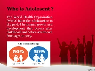 Who is Adolosent ?
The World Health Organization
(WHO) identifies adolescence as
the period in human growth and
development that occurs after
childhood and before adulthood,
from ages 10 to19.
 
