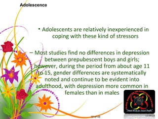 10 of 48
Adolescence
• Adolescents are relatively inexperienced in
coping with these kind of stressors
– Most studies find no differences in depression
between prepubescent boys and girls;
however, during the period from about age 11
to 15, gender differences are systematically
noted and continue to be evident into
adulthood, with depression more common in
females than in males
11/09/15
 