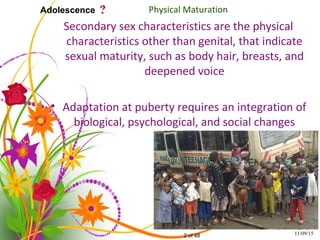 2 of 48
Adolescence Physical Maturation
Secondary sex characteristics are the physical
characteristics other than genital, that indicate
sexual maturity, such as body hair, breasts, and
deepened voice
• Adaptation at puberty requires an integration of
biological, psychological, and social changes
11/09/15
 