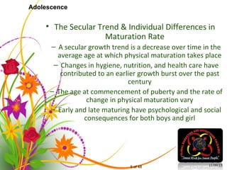 5 of 48
Adolescence
• The Secular Trend & Individual Differences in
Maturation Rate
– A secular growth trend is a decrease over time in the
average age at which physical maturation takes place
– Changes in hygiene, nutrition, and health care have
contributed to an earlier growth burst over the past
century
– The age at commencement of puberty and the rate of
change in physical maturation vary
– Early and late maturing have psychological and social
consequences for both boys and girl
11/09/15
 