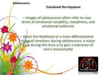 6 of 48
Adolescence
– Images of adolescence often refer to new
levels of emotional variability, moodiness, and
emotional outbursts
– Given the likelihood of a more differentiated
range of emotions during adolescence, a major
task during this time is to gain a tolerance of
one’s emotionality
11/09/15
Emotional DevelopmentEmotional Development
 