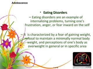 7 of 48
Adolescence
• Eating DisordersEating Disorders
– Eating disorders are an example of
internalizing problems, turning one’s
frustration, anger, or fear inward on the self
– It is characterized by a fear of gaining weight,
refusal to maintain a minimally normal body
weight, and perceptions of one’s body as
overweight in general or in specific area
11/09/15
 