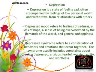8 of 48
Adolescence
• Depression
– Depression is a state of feeling sad, often
accompanied by feelings of low personal worth
and withdrawal from relationships with others
– Depressed mood refers to feelings of sadness, a
loss of hope, a sense of being overwhelmed by the
demands of the world, and general unhappiness
– Depressive syndrome refers to a constellation of
behaviors and emotions that occur together. The
syndrome usually includes complaints about
feeling depressed, anxious, fearful, worried, guilty,
and worthless
11/09/15
 