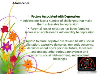 9 of 48
Adolescence
• Factors Associated with DepressionFactors Associated with Depression
– Adolescents face a number of challenges that make
them vulnerable to depression
• Parental loss or rejection has been found to
increase an adolescent’s vulnerability to depression
• expose to more negative events and hassles. social
alienation, excessive demands, romantic concerns,
decisions about one’s personal future, loneliness
and unpopularity, various annoyances and
concerns, social mistreatment, and academic
challenges
11/09/15
 