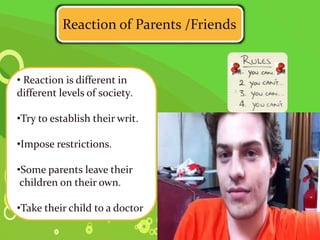 .
Reaction of Parents /Friends
• Reaction is different in
different levels of society.
•Try to establish their writ.
•Impose restrictions.
•Some parents leave their
children on their own.
•Take their child to a doctor