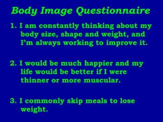 Body Image Questionnaire 1. I am constantly thinking about my body size, shape and weight, and I’m always working to improve it. 2. I would be much happier and my life would be better if I were thinner or more muscular. 3. I commonly skip meals to lose weight. 