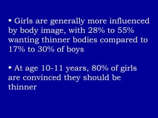 Girls are generally more influenced by body image, with 28% to 55% wanting thinner bodies compared to 17% to 30% of boys At age 10-11 years, 80% of girls are convinced they should be thinner 