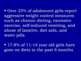 Over 33% of adolescent girls report aggressive weight control measures such as chronic dieting, excessive exercise, self-induced vomiting, and abuse of laxative, diet aids, and water pills 17.8% of 11-14 year old girls have gone on diets in the past 6 months 