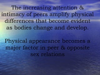 The increasing attention & intimacy of peers amplify physical differences that become evident as bodies change and develop. Physical appearance becomes a major factor in peer & opposite sex relations 