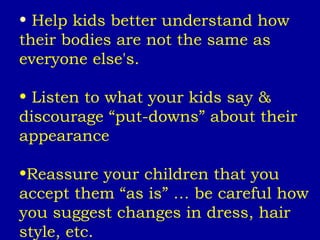 Help kids better understand how their bodies are not the same as everyone else's. Listen to what your kids say & discourage “put-downs” about their appearance Reassure your children that you accept them “as is” … be careful how you suggest changes in dress, hair style, etc. 