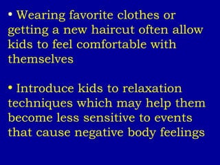 Wearing favorite clothes or getting a new haircut often allow kids to feel comfortable with themselves Introduce kids to relaxation techniques which may help them become less sensitive to events that cause negative body feelings 