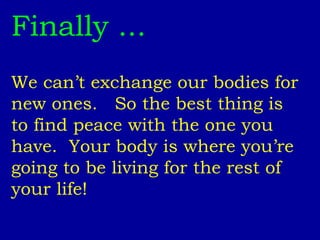 Finally ... We can’t exchange our bodies for new ones.  So the best thing is to find peace with the one you have.  Your body is where you’re going to be living for the rest of your life!   