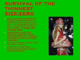 SURVIVAL OF THE THINNEST SIZE-ZERO Size 0 is a women's clothing size in the US  catalog sizes system, believed to be equivalent to a UK size 4 or a  Europe size 32-34 .  It is also a concept within the fashion media relating to  models with low body mass .  Madrid Fashion Week 2006 prohibited models with a Body Mass Index below 18 — classified as unhealthy by the World Health Organization   In fact, the average catwalk model has a BMI of just 16.  Under such a ruling British supermodel  Kate Moss would not be able to take part. 