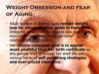 Weight Obsession and fear of Aging   Adult women of diverse ages  ranked weight loss far above all other goals in their lives . Dropping an elusive few pounds was specifically more important than family, personal relationships and career.  Her  calorie-conscious goal is to appear more youthful than her birth certificate  as she gamely tries to extend her shelf life with various forms of  self-punishing strategies and over-priced cosmetics . 